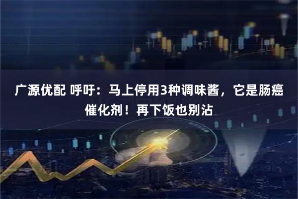 广源优配 呼吁：马上停用3种调味酱，它是肠癌催化剂！再下饭也别沾