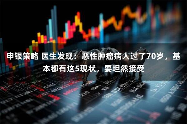 申银策略 医生发现：恶性肿瘤病人过了70岁，基本都有这5现状，要坦然接受