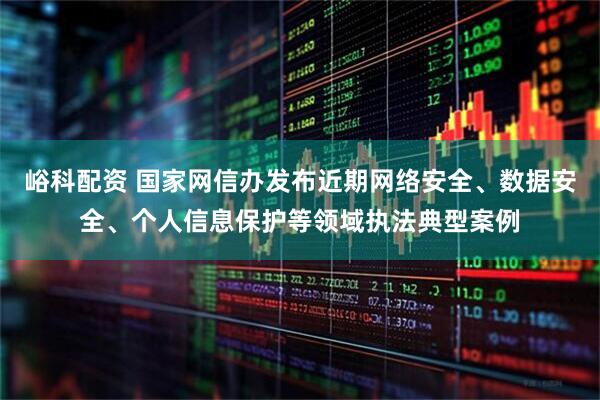 峪科配资 国家网信办发布近期网络安全、数据安全、个人信息保护等领域执法典型案例