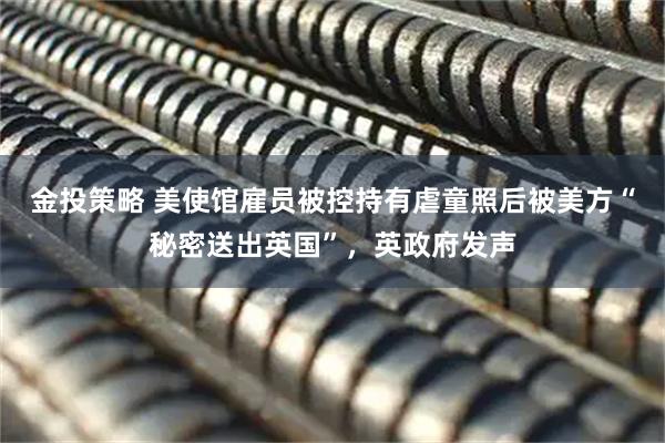 金投策略 美使馆雇员被控持有虐童照后被美方“秘密送出英国”，英政府发声