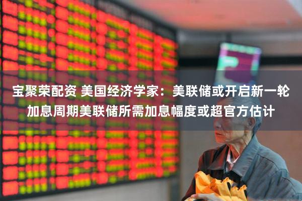 宝聚荣配资 美国经济学家：美联储或开启新一轮加息周期美联储所需加息幅度或超官方估计