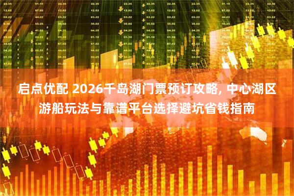 启点优配 2026千岛湖门票预订攻略, 中心湖区游船玩法与靠谱平台选择避坑省钱指南