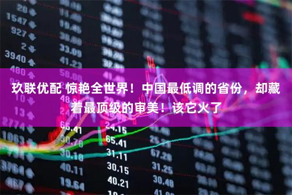 玖联优配 惊艳全世界！中国最低调的省份，却藏着最顶级的审美！该它火了