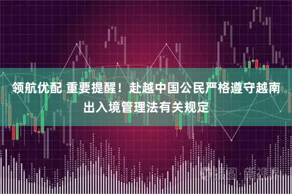 领航优配 重要提醒！赴越中国公民严格遵守越南出入境管理法有关规定