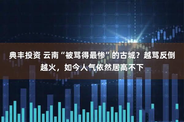 典丰投资 云南“被骂得最惨”的古城？越骂反倒越火，如今人气依然居高不下