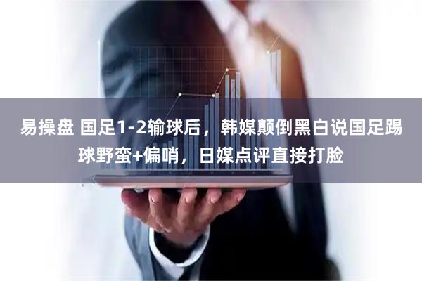 易操盘 国足1-2输球后,韩媒颠倒黑白说国足踢球野蛮+偏哨,日媒点评直接打脸