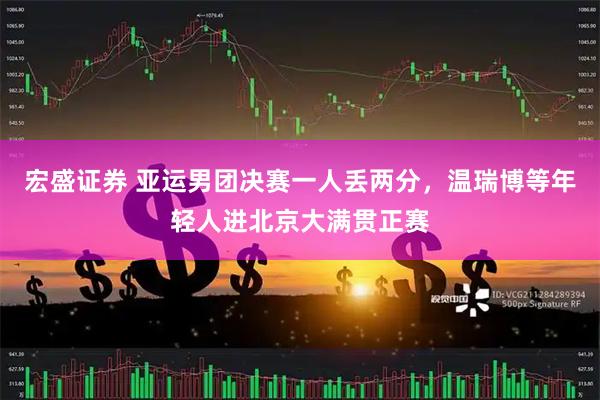 宏盛证券 亚运男团决赛一人丢两分,温瑞博等年轻人进北京大满贯正赛