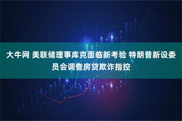 大牛网 美联储理事库克面临新考验 特朗普新设委员会调查房贷欺诈指控