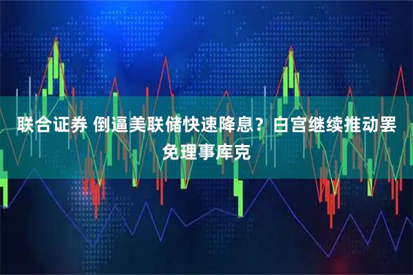 联合证券 倒逼美联储快速降息？白宫继续推动罢免理事库克
