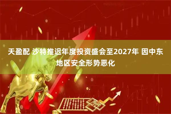 天盈配 沙特推迟年度投资盛会至2027年 因中东地区安全形势恶化