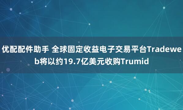 优配配件助手 全球固定收益电子交易平台Tradeweb将以约19.7亿美元收购Trumid