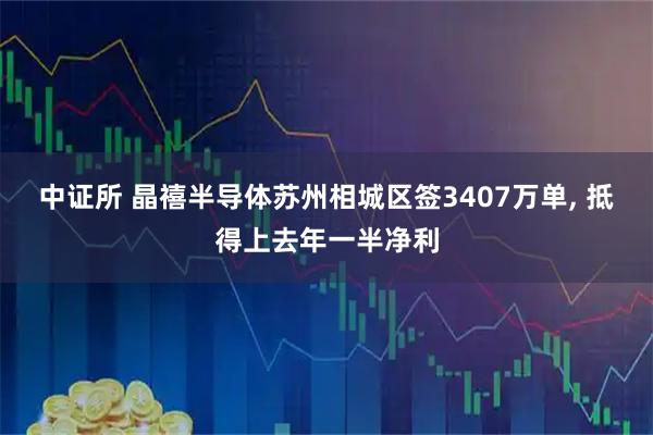 中证所 晶禧半导体苏州相城区签3407万单, 抵得上去年一半净利