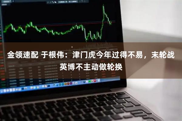 金领速配 于根伟：津门虎今年过得不易，末轮战英博不主动做轮换