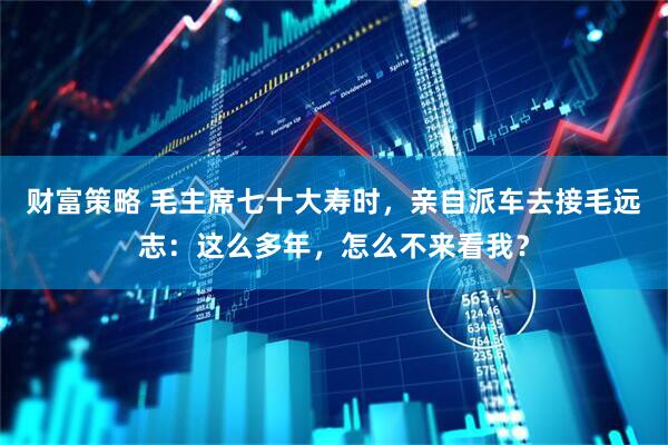 财富策略 毛主席七十大寿时，亲自派车去接毛远志：这么多年，怎么不来看我？