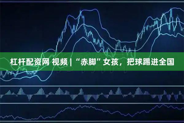杠杆配资网 视频 | “赤脚”女孩，把球踢进全国