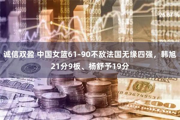 诚信双盈 中国女篮61-90不敌法国无缘四强，韩旭21分9板、杨舒予19分