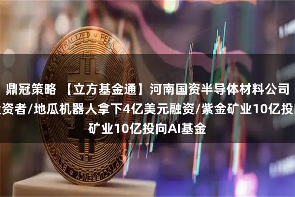 鼎冠策略 【立方基金通】河南国资半导体材料公司拟引入投资者/地瓜机器人拿下4亿美元融资/紫金矿业10亿投向AI基金