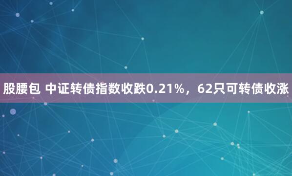 股腰包 中证转债指数收跌0.21%，62只可转债收涨