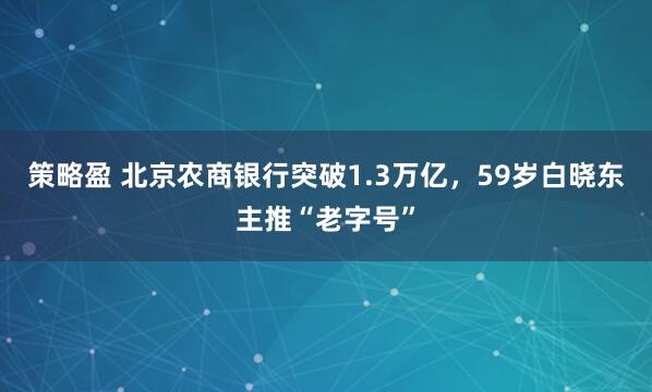 策略盈 北京农商银行突破1.3万亿，59岁白晓东主推“老字号”