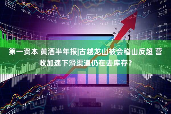 第一资本 黄酒半年报|古越龙山被会稽山反超 营收加速下滑渠道仍在去库存？