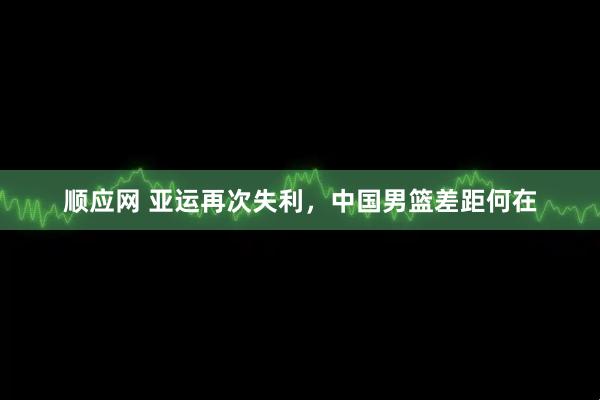 顺应网 亚运再次失利，中国男篮差距何在